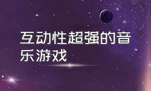 互动性超强的音乐游戏（互动性超强的音乐游戏推荐）