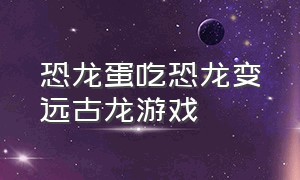 恐龙蛋吃恐龙变远古龙游戏