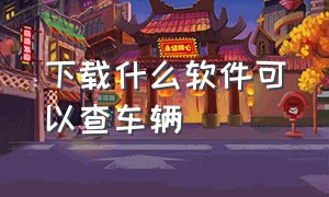 下载什么软件可以查车辆（下载什么软件可以查车辆位置）