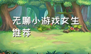 无聊小游戏女生推荐（女生无聊玩的游戏）