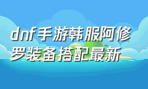 dnf手游韩服阿修罗装备搭配最新（韩服dnf手游阿修罗毕业装备最新）