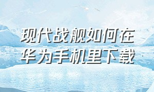 现代战舰如何在华为手机里下载（现代战舰华为应用市场可以下载吗）