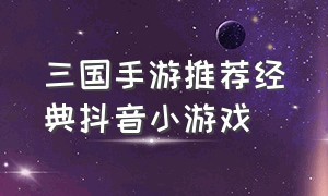 三国手游推荐经典抖音小游戏（抖音最近推荐三国游戏有哪些）