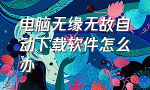 电脑无缘无故自动下载软件怎么办