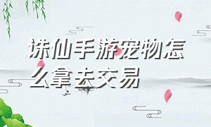 诛仙手游宠物怎么拿去交易