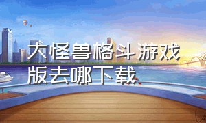 大怪兽格斗游戏版去哪下载（大怪兽格斗手机版下载）