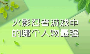 火影忍者游戏中的哪个人物最强