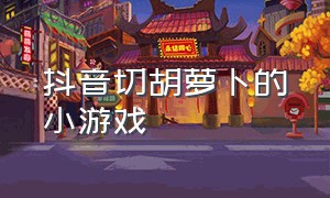 抖音切胡萝卜的小游戏（抖音切胡萝卜的小游戏是什么）