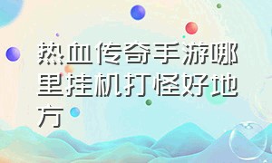 热血传奇手游哪里挂机打怪好地方（热血传奇手游挂机刷怪能爆到什么）