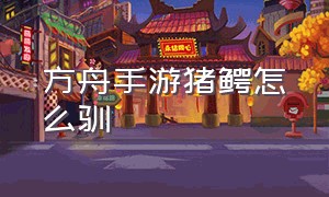 方舟手游猪鳄怎么驯（方舟手游下载安装正版）