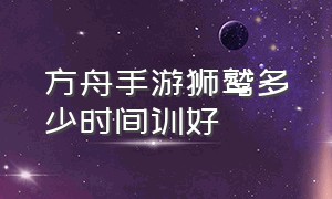 方舟手游狮鹫多少时间训好（方舟手游破解版下载）