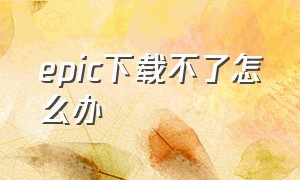 epic下载不了怎么办