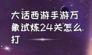 大话西游手游万象试炼24关怎么打（大话西游手游万象试炼24关怎么打不过）