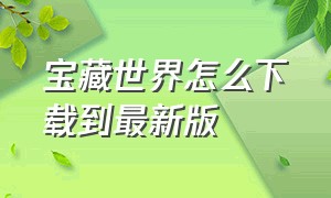 宝藏世界怎么下载到最新版（宝藏世界下载文件已损坏）