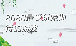 2020最受玩家期待的游戏（2020年下半年最受期待游戏排行榜）