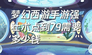 梦幻西游手游强壮术点到79需要多少钱