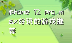 iphone 12 pro max好玩的游戏推荐（iphone 12 pro max电池）