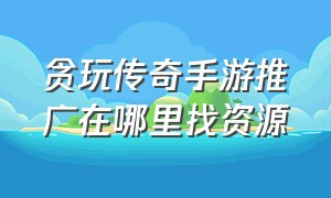 贪玩传奇手游推广在哪里找资源