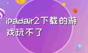 ipadair2下载的游戏玩不了（ipad平板air2为啥下载不了游戏）