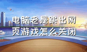 电脑老是跳出网页游戏怎么关闭（电脑总是跳出来游戏网页怎么解决）