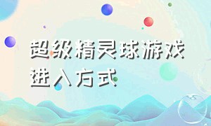 超级精灵球游戏进入方式（超级精灵球抖音游戏入口）