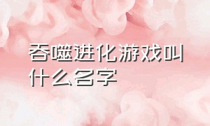 吞噬进化游戏叫什么名字