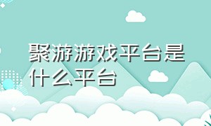 聚游游戏平台是什么平台（游聚游戏平台官网）