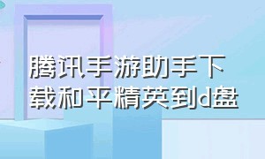 腾讯手游助手下载和平精英到d盘（腾讯手游助手手机版下载安装）