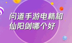 问道手游电精和仙阳剑哪个好