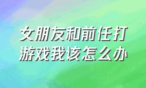 女朋友和前任打游戏我该怎么办