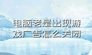 电脑老是出现游戏广告怎么关闭