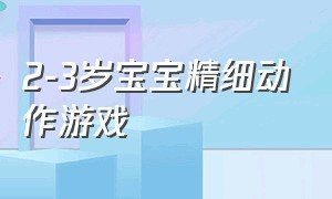 2-3岁宝宝精细动作游戏（0-1岁宝贝的手部精细动作游戏）