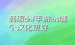 韩服dnf手游ios哪个汉化更好（dnf韩服汉化版手游下载官网）