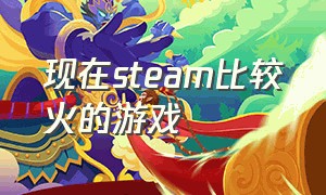 现在steam比较火的游戏（现在steam比较火的游戏叫什么）