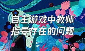 自主游戏中教师指导存在的问题（自主游戏中教师的支持与引导策略）