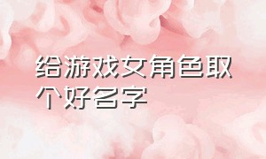 给游戏女角色取个好名字（皮一点女生的游戏名字）