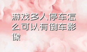 游戏多人停车怎么可以有倒车影像（手动挡停车场游戏怎么弄倒车影像）