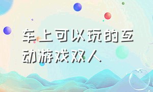 车上可以玩的互动游戏双人（适合在车上玩的互动游戏30人）