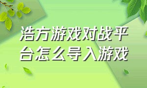 浩方游戏对战平台怎么导入游戏（浩方对战平台游戏路径怎么弄）