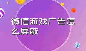 微信游戏广告怎么屏蔽（微信怎么关闭游戏广告推荐）