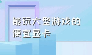 能玩大型游戏的便宜显卡（价格便宜能玩大型游戏的显卡）