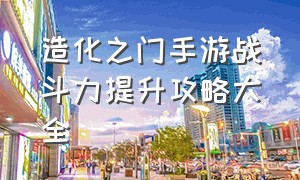 造化之门手游战斗力提升攻略大全（造化之门手游法宝系统怎么用）