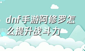 dnf手游阿修罗怎么提升战斗力（dnf手游阿修罗pk一套秒）