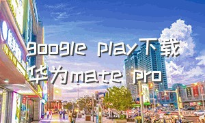 google play下载华为mate pro（google play 华为手机）