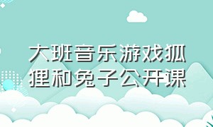 大班音乐游戏狐狸和兔子公开课（大班音乐游戏狐狸和兔子公开课教案）