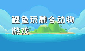 鲤鱼玩融合动物游戏（鲤鱼玩的三种游戏）