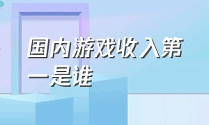 国内游戏收入第一是谁（中国游戏收入排行榜前100）