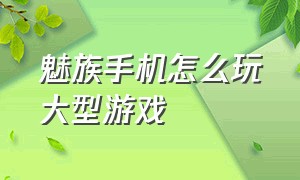 魅族手机怎么玩大型游戏（魅族手机怎么样质量好么）