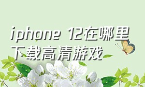 iphone 12在哪里下载高清游戏（iphone12下载游戏要什么软件）