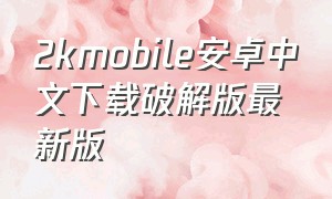 2kmobile安卓中文下载破解版最新版（2kmobile安卓怎么下载教程）